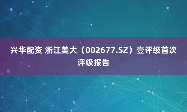 兴华配资 浙江美大（002677.SZ）壹评级首次评级报告