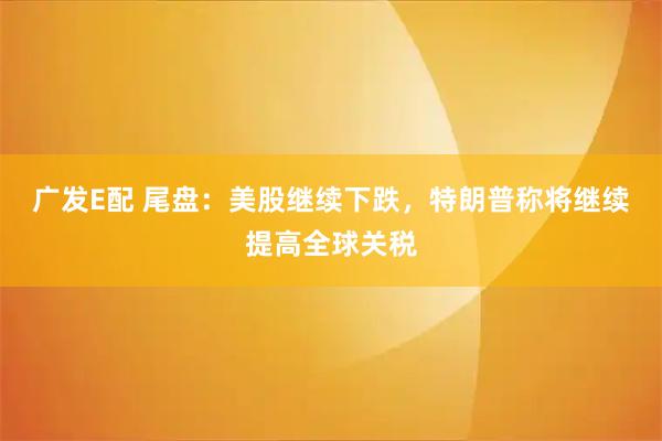 广发E配 尾盘：美股继续下跌，特朗普称将继续提高全球关税