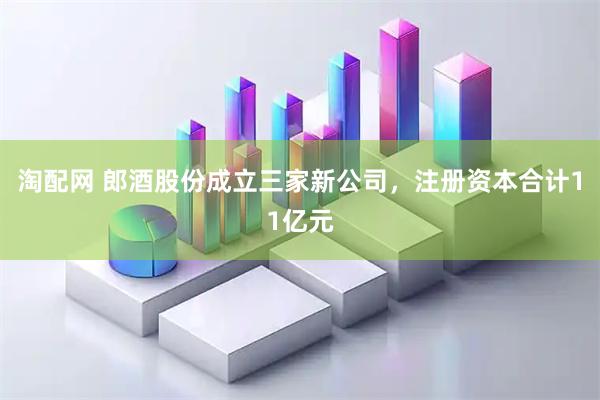 淘配网 郎酒股份成立三家新公司，注册资本合计11亿元