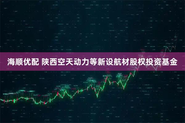 海顺优配 陕西空天动力等新设航材股权投资基金