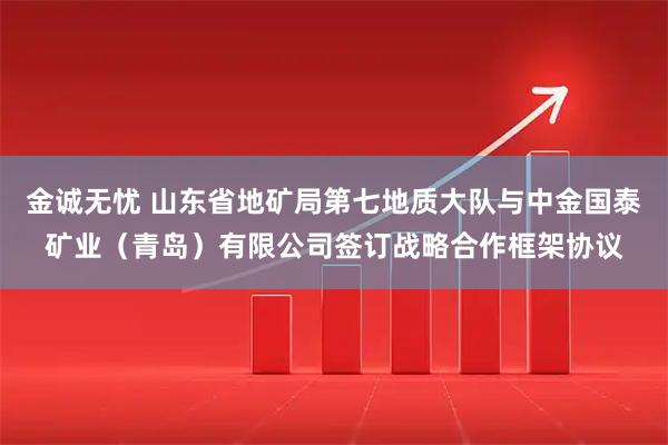 金诚无忧 山东省地矿局第七地质大队与中金国泰矿业（青岛）有限公司签订战略合作框架协议