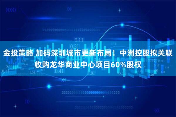 金投策略 加码深圳城市更新布局！中洲控股拟关联收购龙华商业中心项目60%股权