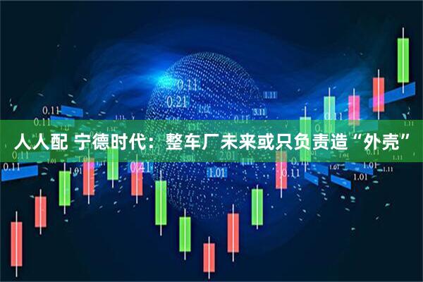 人人配 宁德时代：整车厂未来或只负责造“外壳”