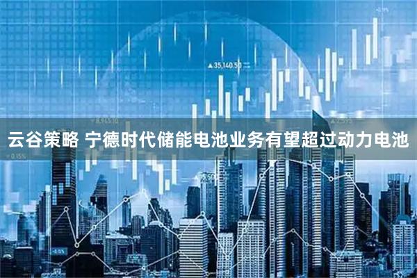 云谷策略 宁德时代储能电池业务有望超过动力电池