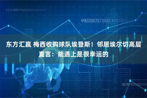 东方汇赢 梅西收购球队埃登斯！邻居埃尔切高层直言：能遇上是很幸运的