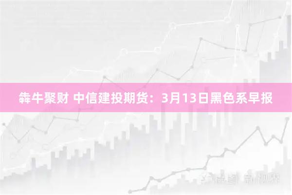 犇牛聚财 中信建投期货：3月13日黑色系早报