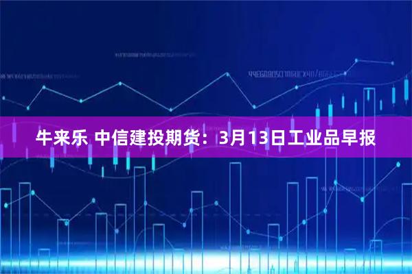 牛来乐 中信建投期货：3月13日工业品早报
