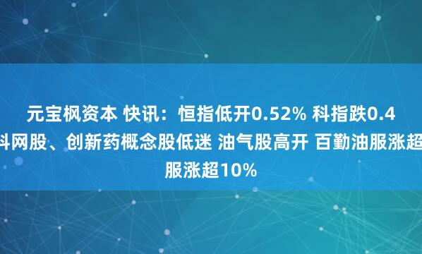 元宝枫资本 快讯：恒指低开0.52% 科指跌0.42% 科网股、创新药概念股低迷 油气股高开 百勤油服涨超10%