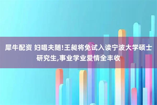 犀牛配资 妇唱夫随!王昶将免试入读宁波大学硕士研究生,事业学业爱情全丰收
