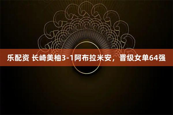 乐配资 长崎美柚3-1阿布拉米安，晋级女单64强