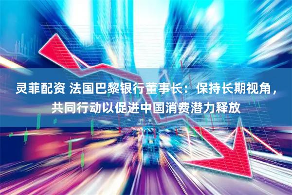灵菲配资 法国巴黎银行董事长：保持长期视角，共同行动以促进中国消费潜力释放