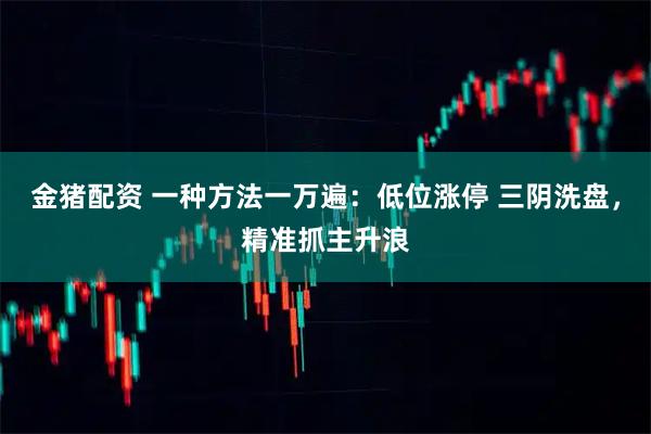 金猪配资 一种方法一万遍：低位涨停 三阴洗盘，精准抓主升浪
