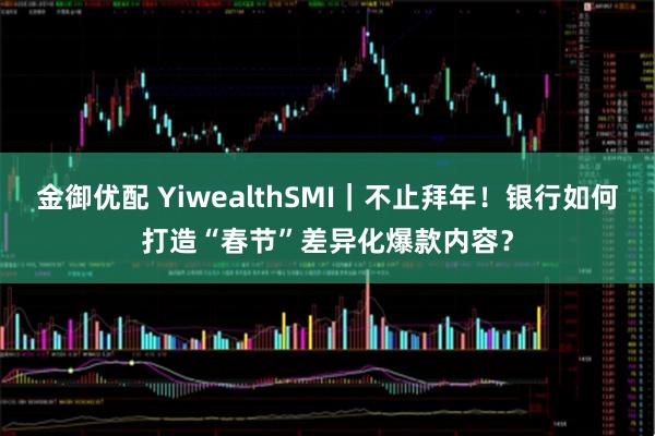 金御优配 YiwealthSMI｜不止拜年！银行如何打造“春节”差异化爆款内容？