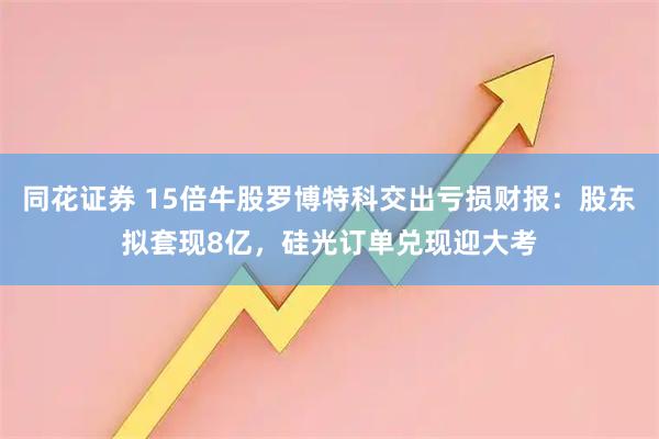 同花证券 15倍牛股罗博特科交出亏损财报：股东拟套现8亿，硅光订单兑现迎大考
