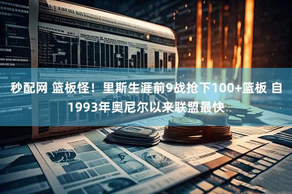秒配网 篮板怪！里斯生涯前9战抢下100+篮板 自1993年奥尼尔以来联盟最快