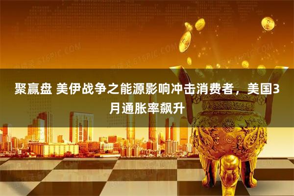 聚赢盘 美伊战争之能源影响冲击消费者，美国3月通胀率飙升