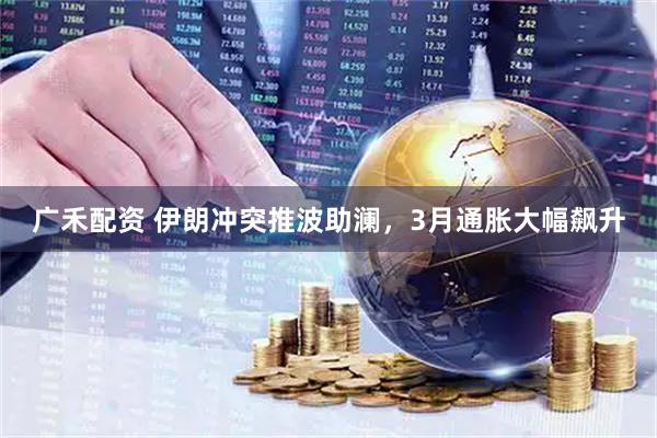 广禾配资 伊朗冲突推波助澜，3月通胀大幅飙升