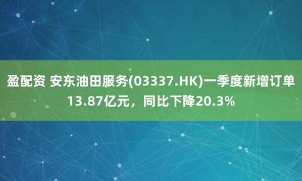 盈配资 安东油田服务(03337.HK)一季度新增订单13.87亿元,同比下降20.3%