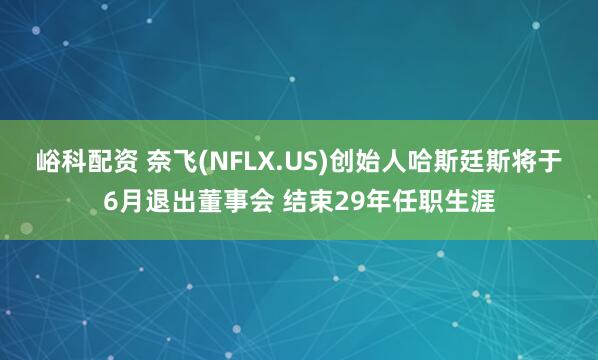峪科配资 奈飞(NFLX.US)创始人哈斯廷斯将于6月退出董事会 结束29年任职生涯