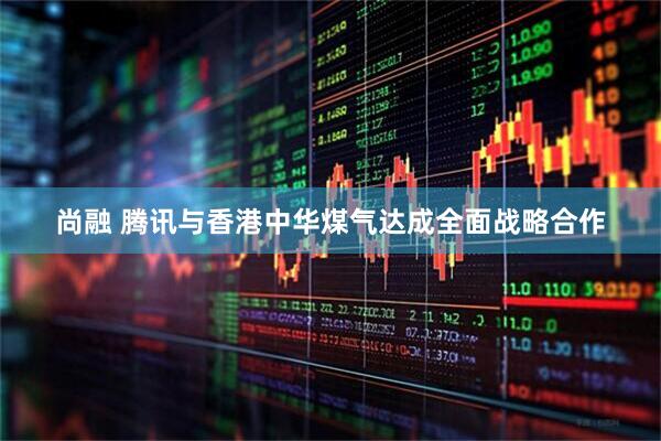尚融 腾讯与香港中华煤气达成全面战略合作