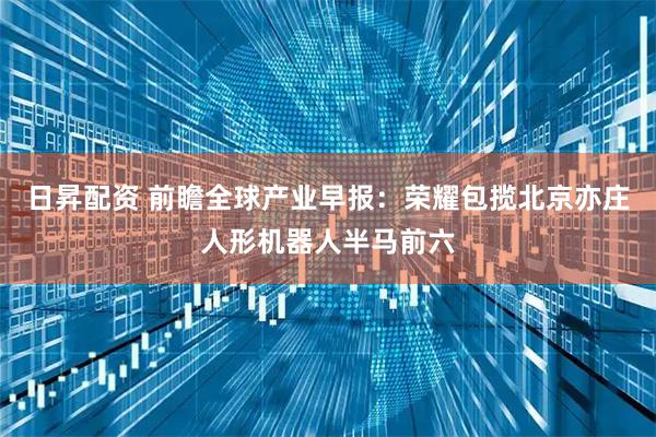 日昇配资 前瞻全球产业早报：荣耀包揽北京亦庄人形机器人半马前六