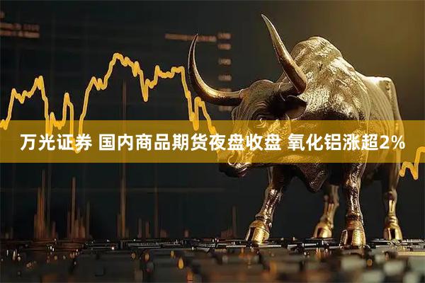 万光证券 国内商品期货夜盘收盘 氧化铝涨超2%