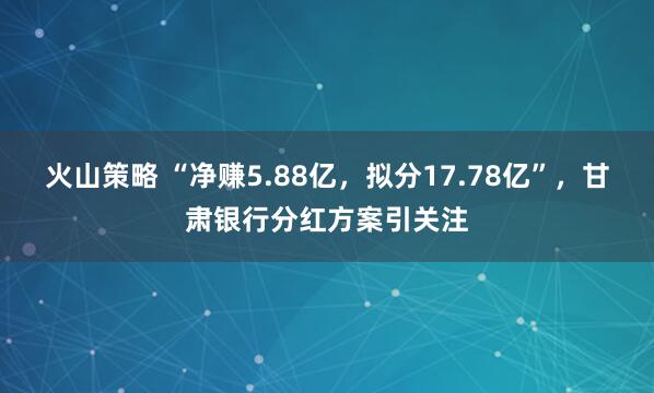 火山策略 “净赚5.88亿，拟分17.78亿”，甘肃银行分红方案引关注