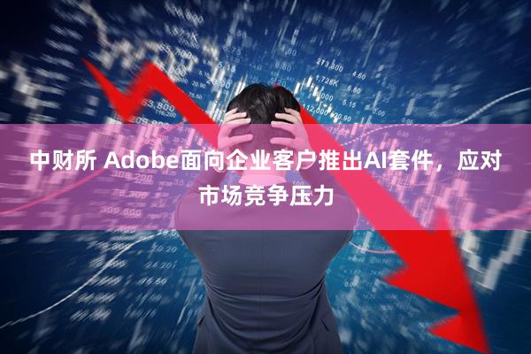中财所 Adobe面向企业客户推出AI套件，应对市场竞争压力