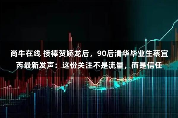 尚牛在线 接棒贺娇龙后，90后清华毕业生蔡宜芮最新发声：这份关注不是流量，而是信任