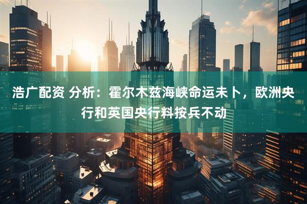 浩广配资 分析：霍尔木兹海峡命运未卜，欧洲央行和英国央行料按兵不动