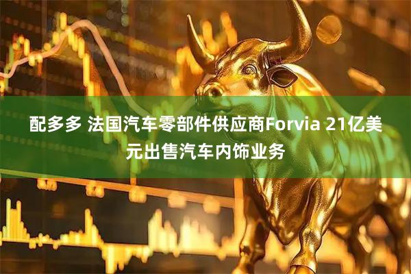 配多多 法国汽车零部件供应商Forvia 21亿美元出售汽车内饰业务