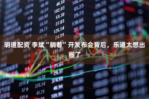 明道配资 李斌“躺着”开发布会背后，乐道太想出圈了