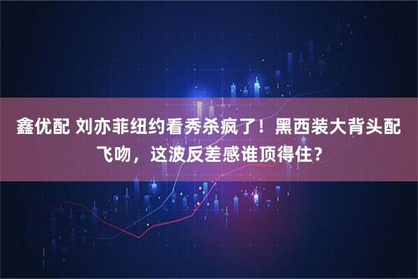 鑫优配 刘亦菲纽约看秀杀疯了！黑西装大背头配飞吻，这波反差感谁顶得住？