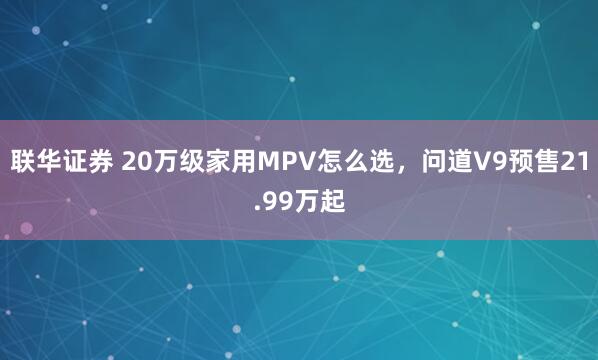 联华证券 20万级家用MPV怎么选，问道V9预售21.99万起