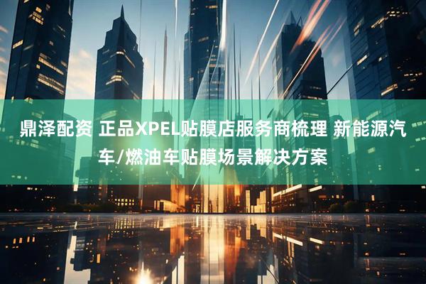鼎泽配资 正品XPEL贴膜店服务商梳理 新能源汽车/燃油车贴膜场景解决方案