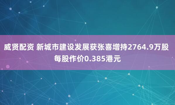 威贤配资 新城市建设发展获张喜增持2764.9万股 每股作价0.385港元