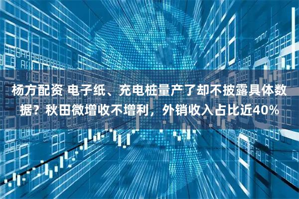 杨方配资 电子纸、充电桩量产了却不披露具体数据？秋田微增收不增利，外销收入占比近40%