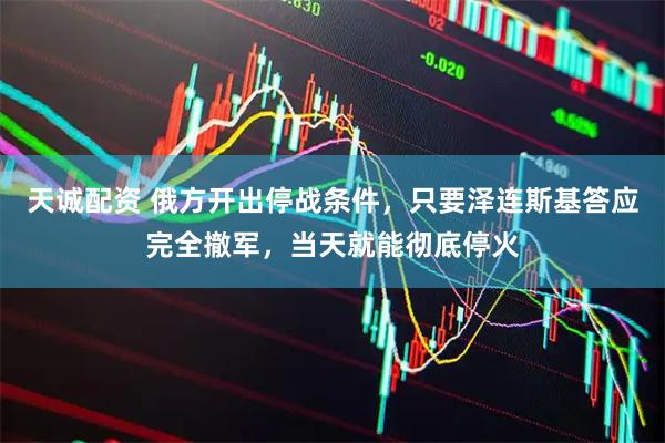 天诚配资 俄方开出停战条件，只要泽连斯基答应完全撤军，当天就能彻底停火