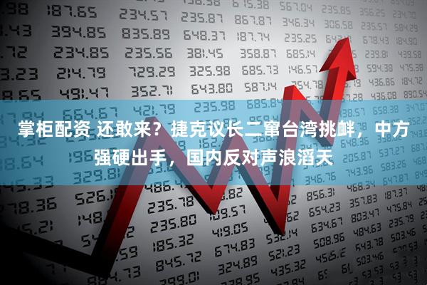 掌柜配资 还敢来？捷克议长二窜台湾挑衅，中方强硬出手，国内反对声浪滔天