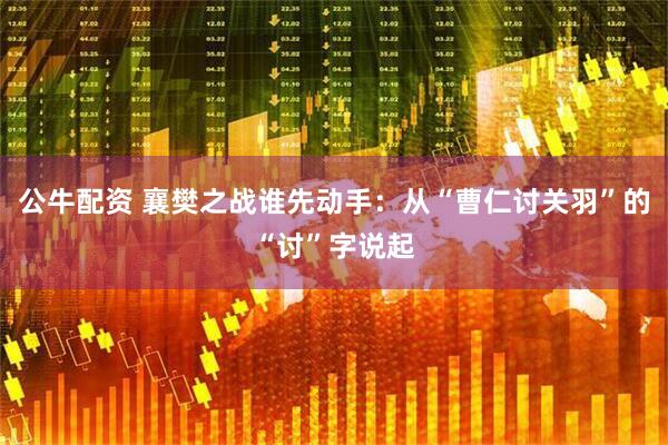 公牛配资 襄樊之战谁先动手：从“曹仁讨关羽”的“讨”字说起
