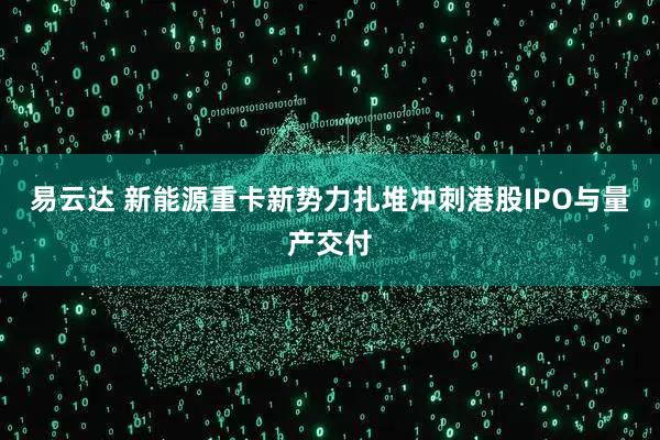 易云达 新能源重卡新势力扎堆冲刺港股IPO与量产交付