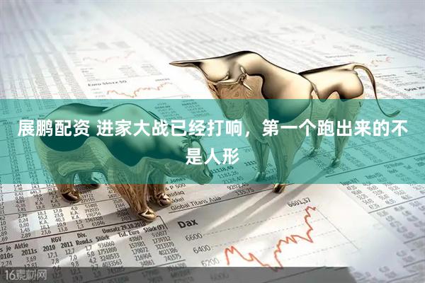 展鹏配资 进家大战已经打响，第一个跑出来的不是人形
