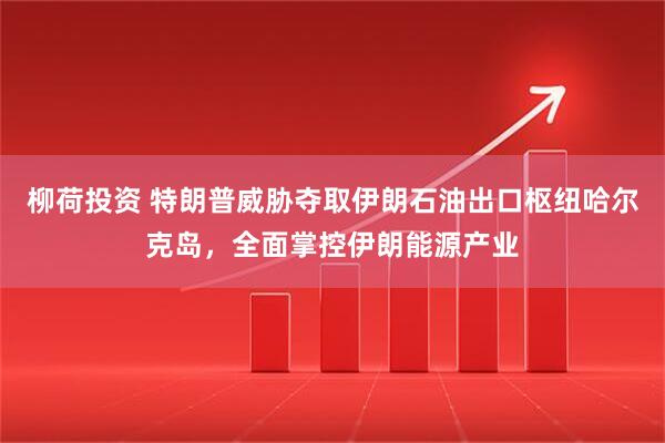 柳荷投资 特朗普威胁夺取伊朗石油出口枢纽哈尔克岛，全面掌控伊朗能源产业
