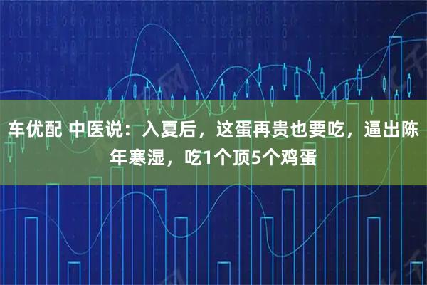 车优配 中医说：入夏后，这蛋再贵也要吃，逼出陈年寒湿，吃1个顶5个鸡蛋