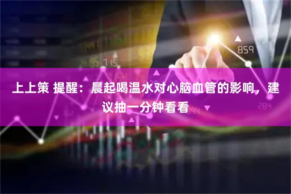 上上策 提醒：晨起喝温水对心脑血管的影响，建议抽一分钟看看