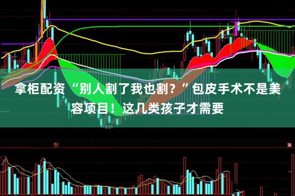 拿柜配资 “别人割了我也割？”包皮手术不是美容项目！这几类孩子才需要