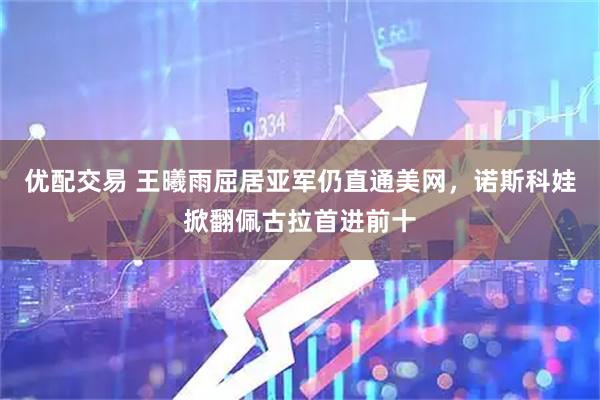 优配交易 王曦雨屈居亚军仍直通美网，诺斯科娃掀翻佩古拉首进前十