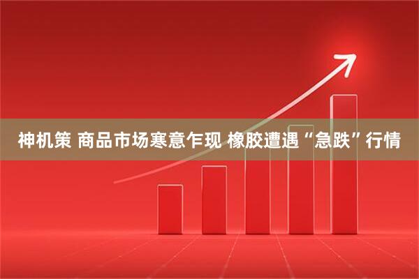 神机策 商品市场寒意乍现 橡胶遭遇“急跌”行情