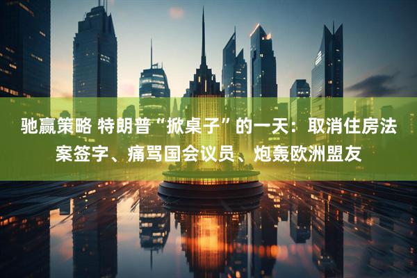 驰赢策略 特朗普“掀桌子”的一天：取消住房法案签字、痛骂国会议员、炮轰欧洲盟友