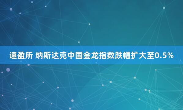 速盈所 纳斯达克中国金龙指数跌幅扩大至0.5%